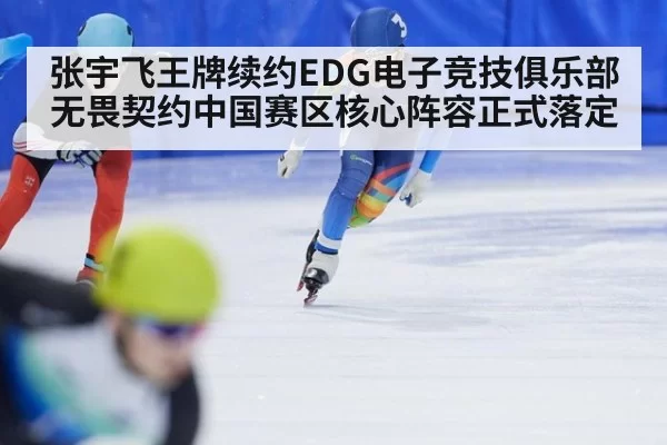 张宇飞王牌续约EDG电子竞技俱乐部 无畏契约中国赛区核心阵容正式落定
