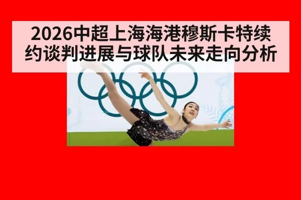 2026中超上海海港穆斯卡特续约谈判进展与球队未来走向分析